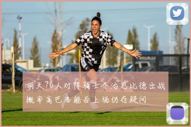 明天76人对阵骑士乔治恩比德出战概率高巴洛能否上场仍存疑问