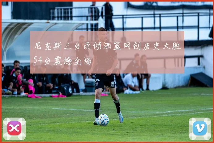 尼克斯三分雨倾洒篮网创历史大胜54分震撼全场