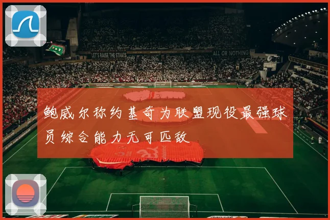 鲍威尔称约基奇为联盟现役最强球员综合能力无可匹敌