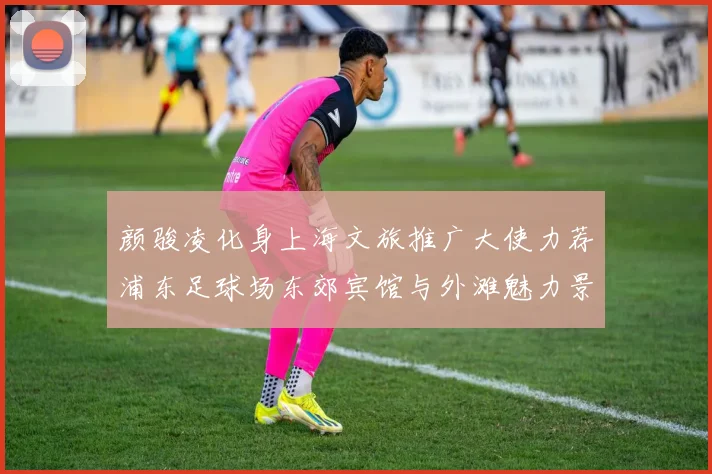 颜骏凌化身上海文旅推广大使力荐浦东足球场东郊宾馆与外滩魅力景点