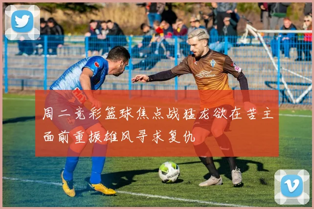 周二竞彩篮球焦点战猛龙欲在苦主面前重振雄风寻求复仇