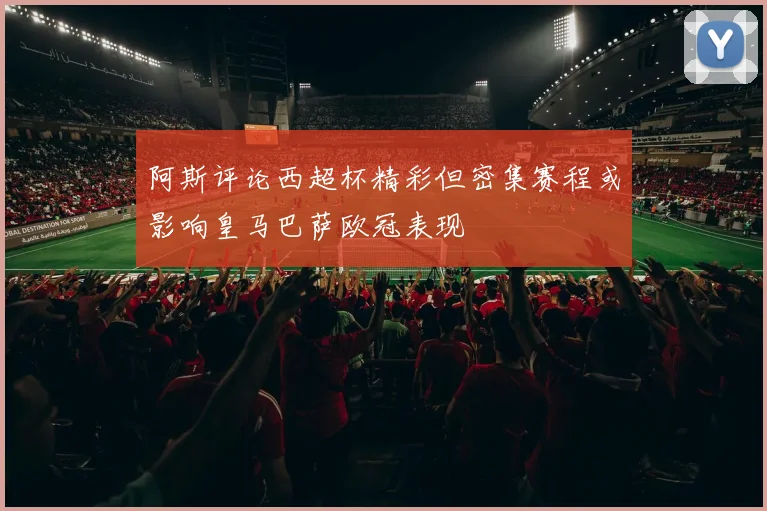 阿斯评论西超杯精彩但密集赛程或影响皇马巴萨欧冠表现