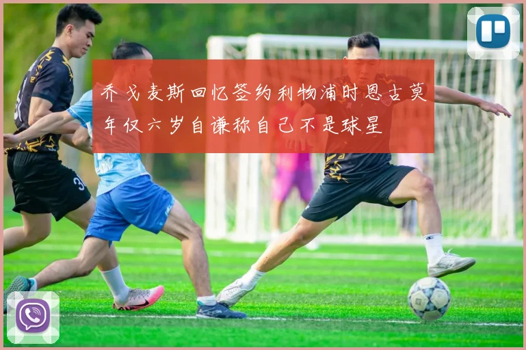 乔戈麦斯回忆签约利物浦时恩古莫年仅六岁自谦称自己不是球星