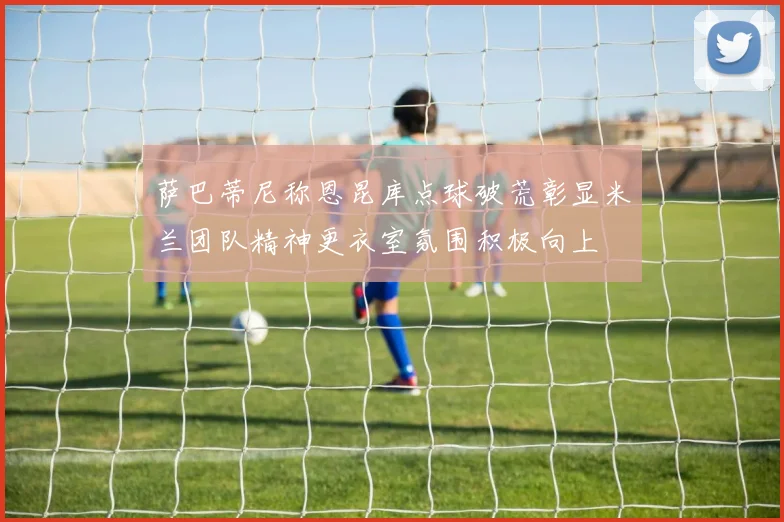 萨巴蒂尼称恩昆库点球破荒彰显米兰团队精神更衣室氛围积极向上