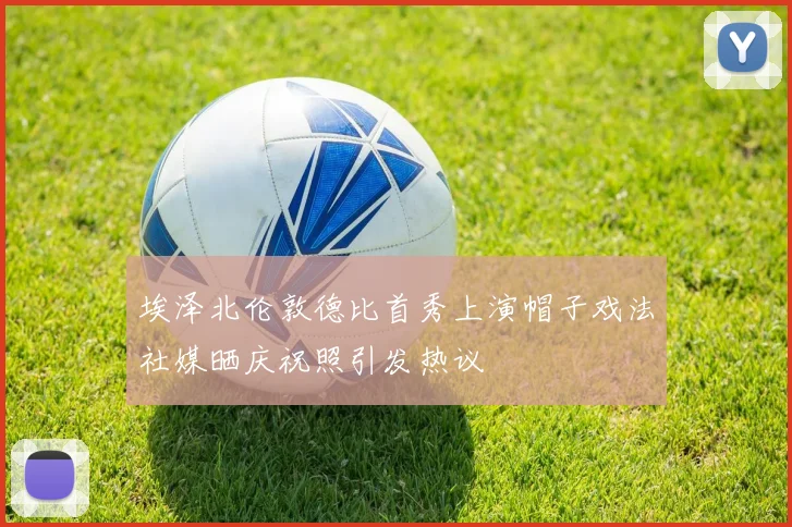 埃泽北伦敦德比首秀上演帽子戏法社媒晒庆祝照引发热议
