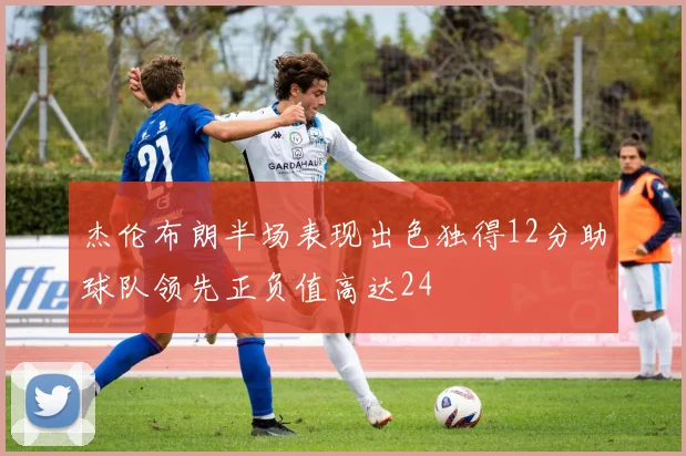 杰伦布朗半场表现出色独得12分助球队领先正负值高达24