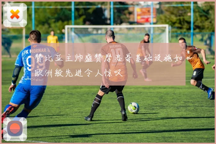 赞比亚主帅盛赞摩洛哥基础设施如欧洲般先进令人惊叹