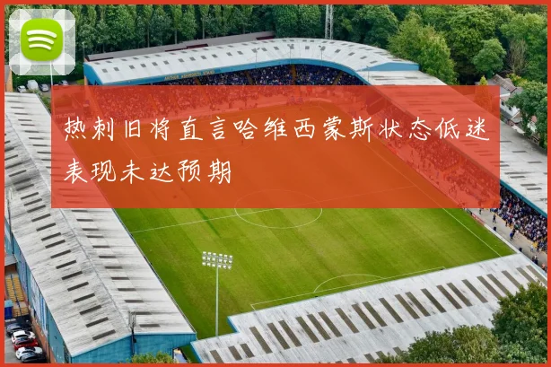 热刺旧将直言哈维西蒙斯状态低迷表现未达预期