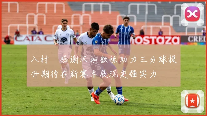 八村塁感谢汉迪教练助力三分球提升期待在新赛季展现更强实力