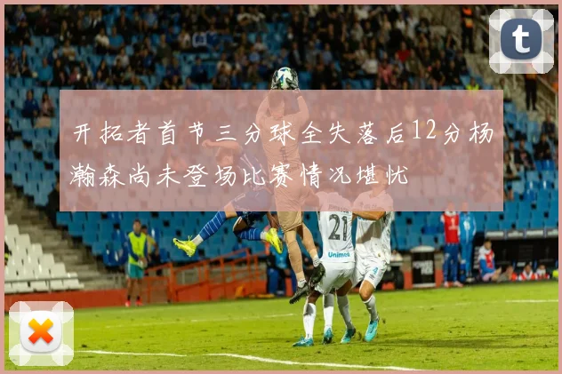 开拓者首节三分球全失落后12分杨瀚森尚未登场比赛情况堪忧