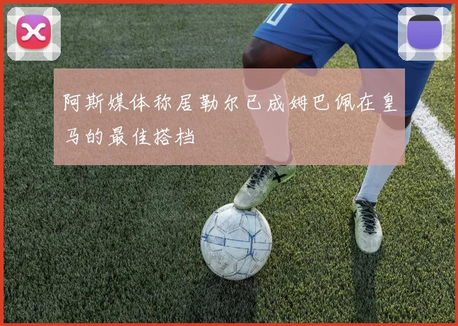阿斯媒体称居勒尔已成姆巴佩在皇马的最佳搭档