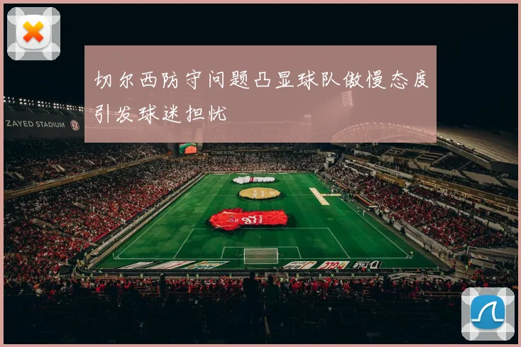 切尔西防守问题凸显球队傲慢态度引发球迷担忧