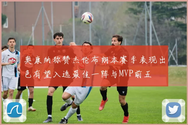奥康纳称赞杰伦布朗本赛季表现出色有望入选最佳一阵与MVP前五