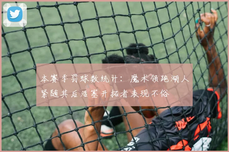 本赛季罚球数统计：魔术领跑湖人紧随其后活塞开拓者表现不俗