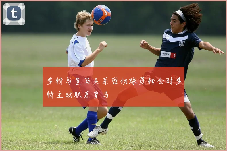 多特与皇马关系密切球员转会时多特主动联系皇马