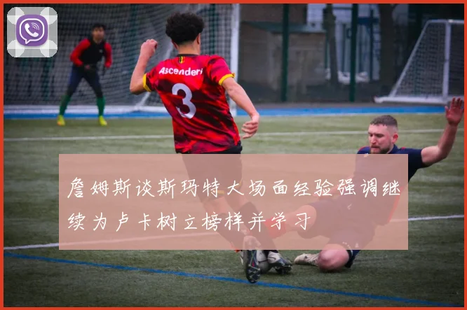 詹姆斯谈斯玛特大场面经验强调继续为卢卡树立榜样并学习