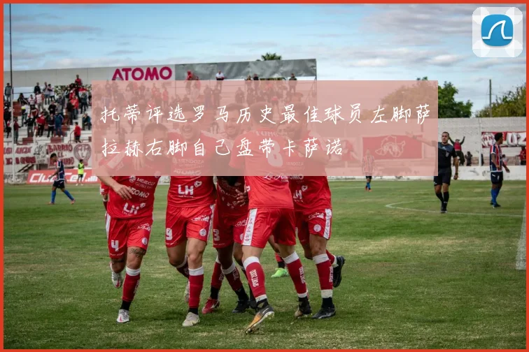 托蒂评选罗马历史最佳球员左脚萨拉赫右脚自己盘带卡萨诺