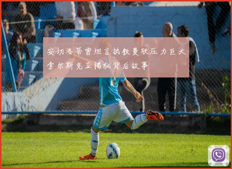 安切洛蒂曾坦言执教曼联压力巨大索尔斯克亚揭秘背后故事