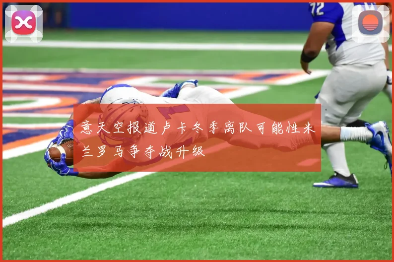 意天空报道卢卡冬季离队可能性米兰罗马争夺战升级
