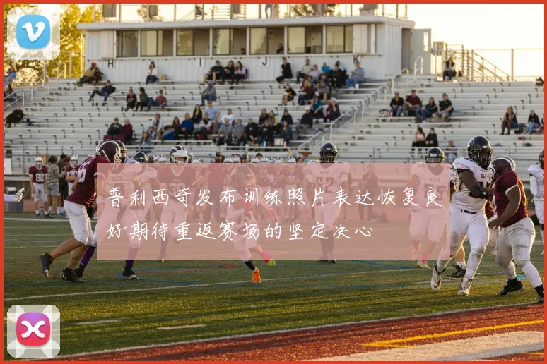 普利西奇发布训练照片表达恢复良好期待重返赛场的坚定决心