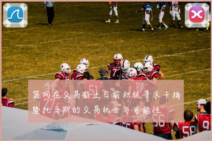 篮网在交易截止日前积极寻求卡梅隆托马斯的交易机会与可能性