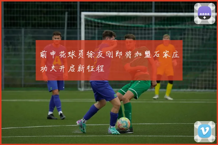 前申花球员徐友刚即将加盟石家庄功夫开启新征程