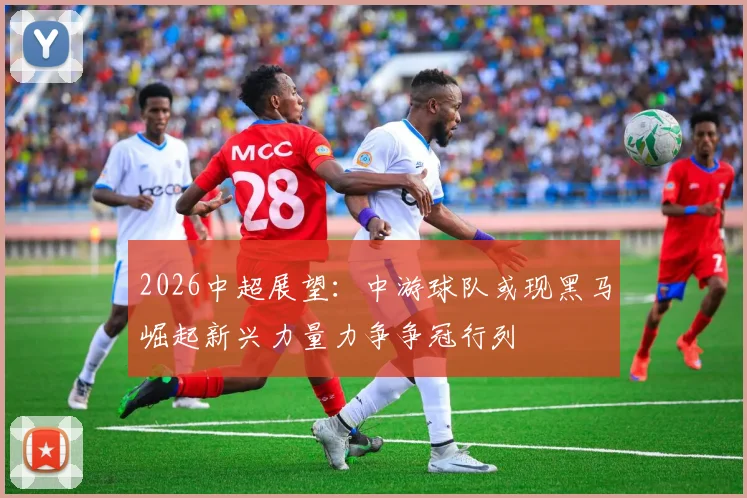 2026中超展望：中游球队或现黑马崛起新兴力量力争争冠行列