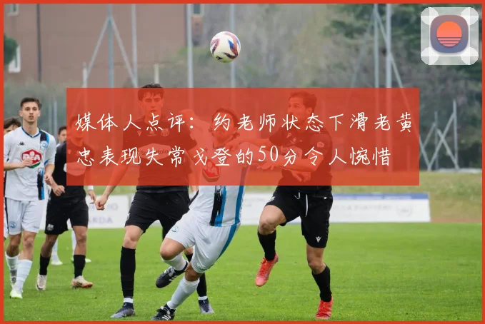 媒体人点评：约老师状态下滑老黄忠表现失常戈登的50分令人惋惜