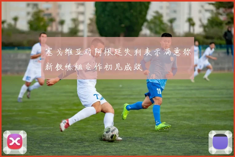 塞戈维亚对阿根廷失利表示满意称新教练组合作初见成效