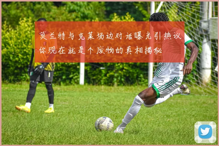 莫兰特与克莱场边对话曝光引热议你现在就是个废物的真相揭秘