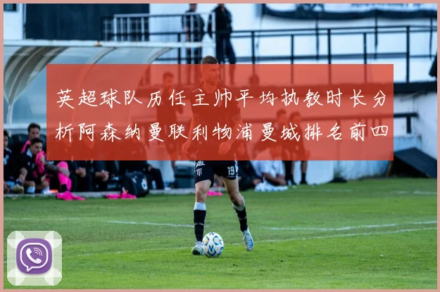 英超球队历任主帅平均执教时长分析阿森纳曼联利物浦曼城排名前四
