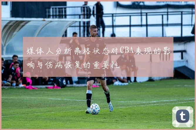 媒体人分析弗格状态对CBA表现的影响与伤病恢复的重要性