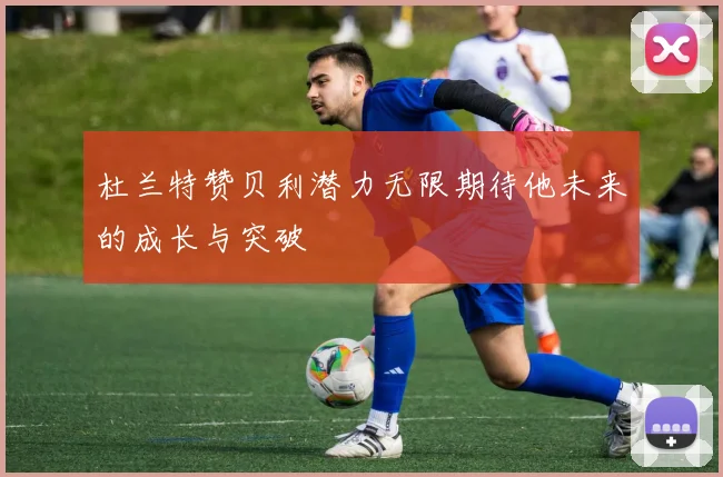 杜兰特赞贝利潜力无限期待他未来的成长与突破