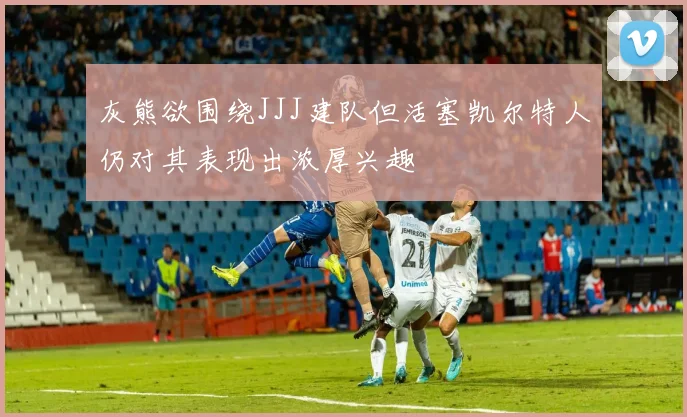 灰熊欲围绕JJJ建队但活塞凯尔特人仍对其表现出浓厚兴趣