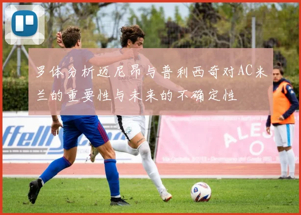 罗体分析迈尼昂与普利西奇对AC米兰的重要性与未来的不确定性