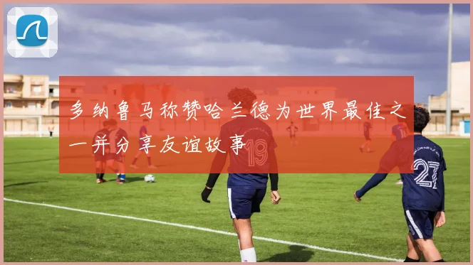 多纳鲁马称赞哈兰德为世界最佳之一并分享友谊故事